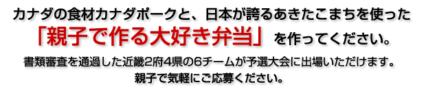 カナダの食材カナダポークと、日本が誇るあきたこまちを使った「親子で作る大好き弁当」を作ってください。書類審査を通過した近畿2府4県の6チームが予選大会に出場いただけます。親子で気軽にご応募ください。