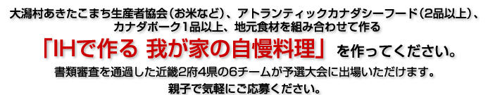 カナダシーフード、カナダポーク、大潟村あきたこまちと、地元食材を組み合わせて作る「IHで作る 我が家の自慢料理」を作ってください。書類審査を通過した近畿2府4県の6チームが予選大会に出場いただけます。親子で気軽にご応募ください。