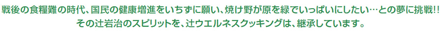 戦後の食糧難の時代、国民の健康増進をいちずに願い、焼け野が原を緑でいっぱいにしたい…との夢に挑戦!!その辻岩治のスピリットを、辻ウエルネスクッキングは、継承しています。