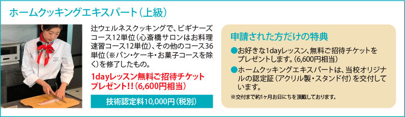 ホームクッキングエキスパート（上級） 辻ウェルネスクッキングで、ビギナーズコース12単位（心斎橋サロンはお料理速習コース12単位）、その他のコース36単位（※パン・ケーキ・お菓子コースを除く）を修了したもの。