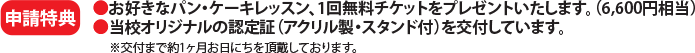 申請特典⚫お好きなパン・ケーキレッスン、1回無料チケットをプレゼントいたします。（6,600円相当）⚫当校オリジナルの認定証（アクリル製・スタンド付）を交付しています。※交付まで約1ヶ月お日にちを頂戴しております。