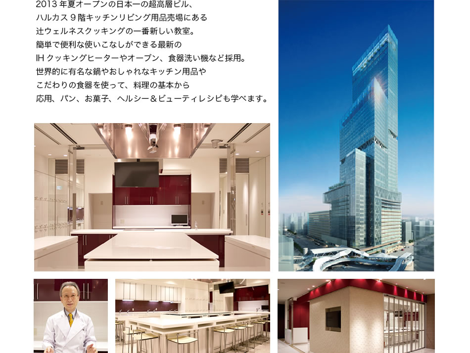 2013年夏オープンの日本一の超高層ビル、ハルカス9階キッチンリビング用品売場にある辻ウェルネスクッキングの一番新しい教室。簡単で便利な使いこなしができる最新のIHクッキングヒーターやオーブン、食器洗い機などを採用。世界的に有名な鍋やおしゃれなキッチン用品やこだわりの食器を使って、料理の基本から応用、パン、お菓子、ヘルシー＆ビューティレシピも学べます。